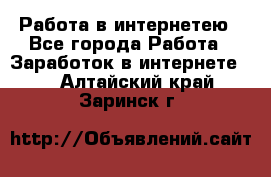 Работа в интернетею - Все города Работа » Заработок в интернете   . Алтайский край,Заринск г.